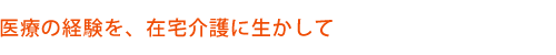 医療の経験を，在宅介護に生かして