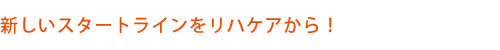 新しいスタートラインをリハケアから！